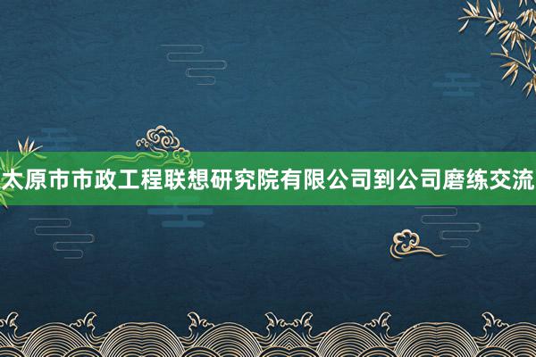 太原市市政工程联想研究院有限公司到公司磨练交流